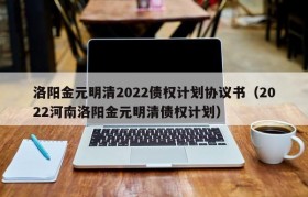 洛阳金元明清2022债权计划协议书（2022河南洛阳金元明清债权计划）