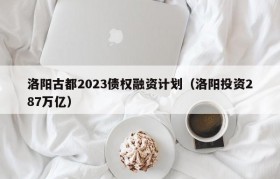 洛阳古都2023债权融资计划（洛阳投资287万亿）