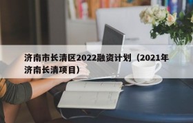 济南市长清区2022融资计划（2021年济南长清项目）