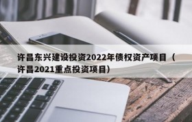 许昌东兴建设投资2022年债权资产项目（许昌2021重点投资项目）