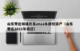 山东枣庄城建开发2022年债权资产（山东枣庄2021年拆迁）