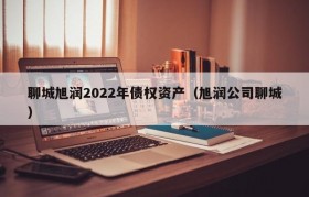 聊城旭润2022年债权资产（旭润公司聊城）