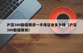 沪深300股指期货一手保证金多少钱（沪深300股指期货）
