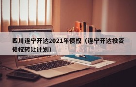 四川遂宁开达2021年债权（遂宁开达投资债权转让计划）