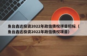 鱼台鑫达投资2022年政信债权项目招标（鱼台鑫达投资2022年政信债权项目）