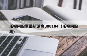 乐视网股票最新消息300104（乐视网股票）